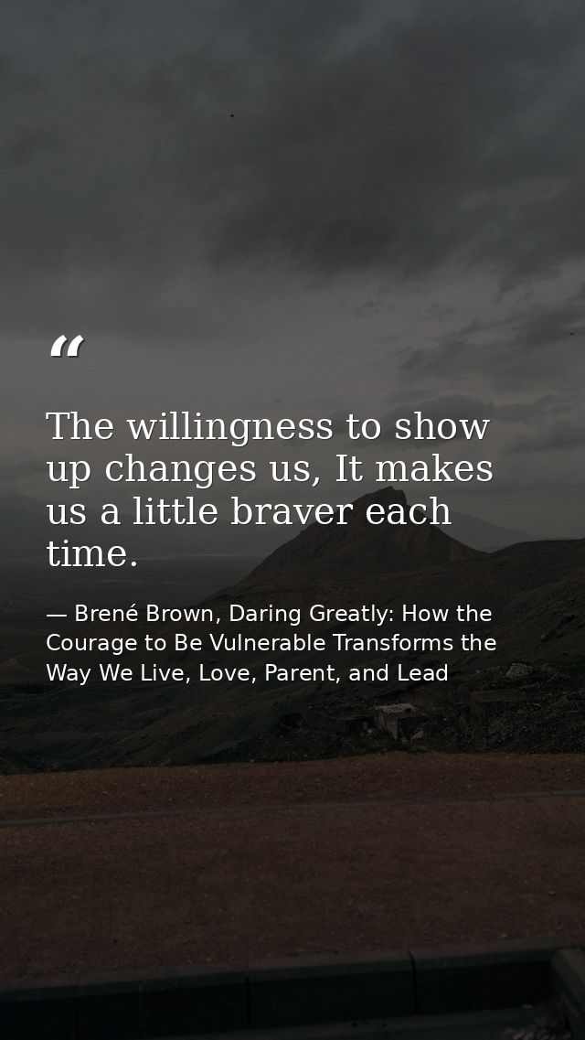 The willingness to show up changes us, It makes us a little braver each time. — Brené Brown, Daring Greatly: How the Courage to Be Vulnerable Transforms the Way We Live, Love, Parent, and Lead