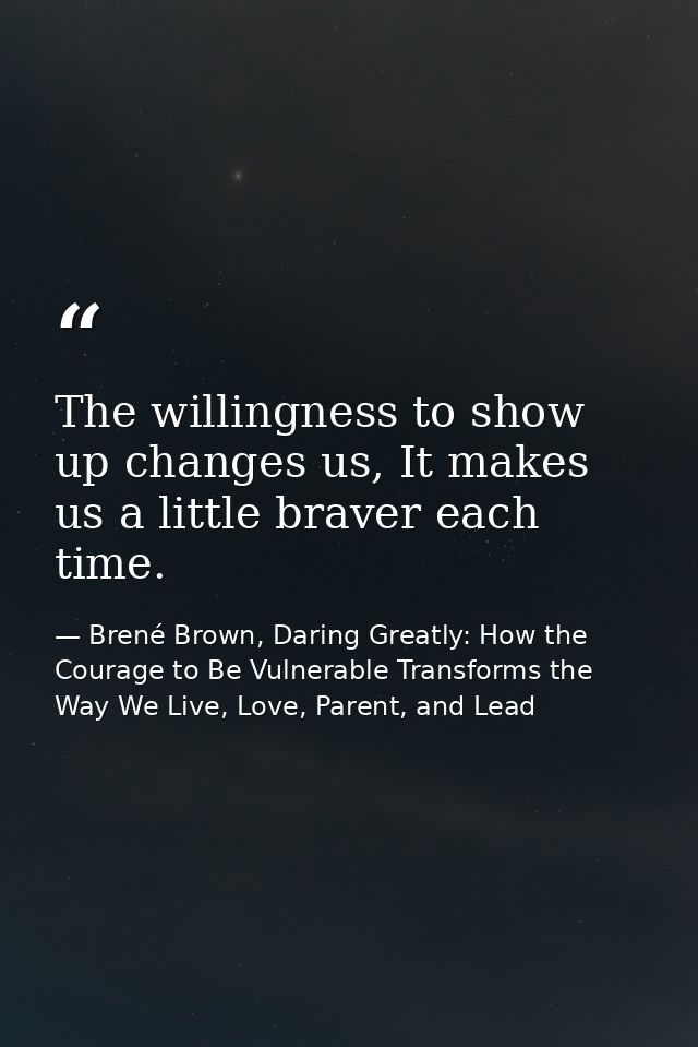 The willingness to show up changes us, It makes us a little braver each time. — Brené Brown, Daring Greatly: How the Courage to Be Vulnerable Transforms the Way We Live, Love, Parent, and Lead