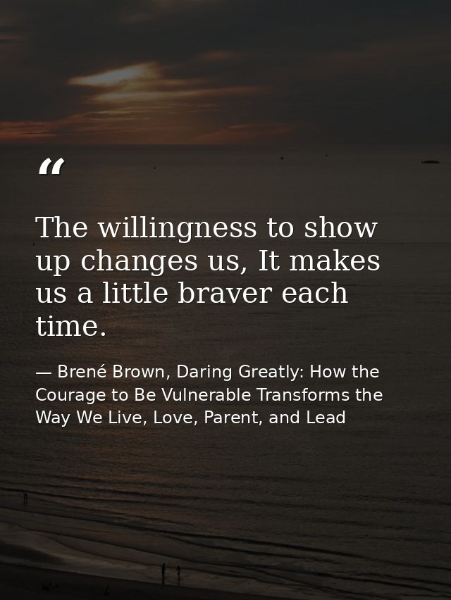 The willingness to show up changes us, It makes us a little braver each time. — Brené Brown, Daring Greatly: How the Courage to Be Vulnerable Transforms the Way We Live, Love, Parent, and Lead