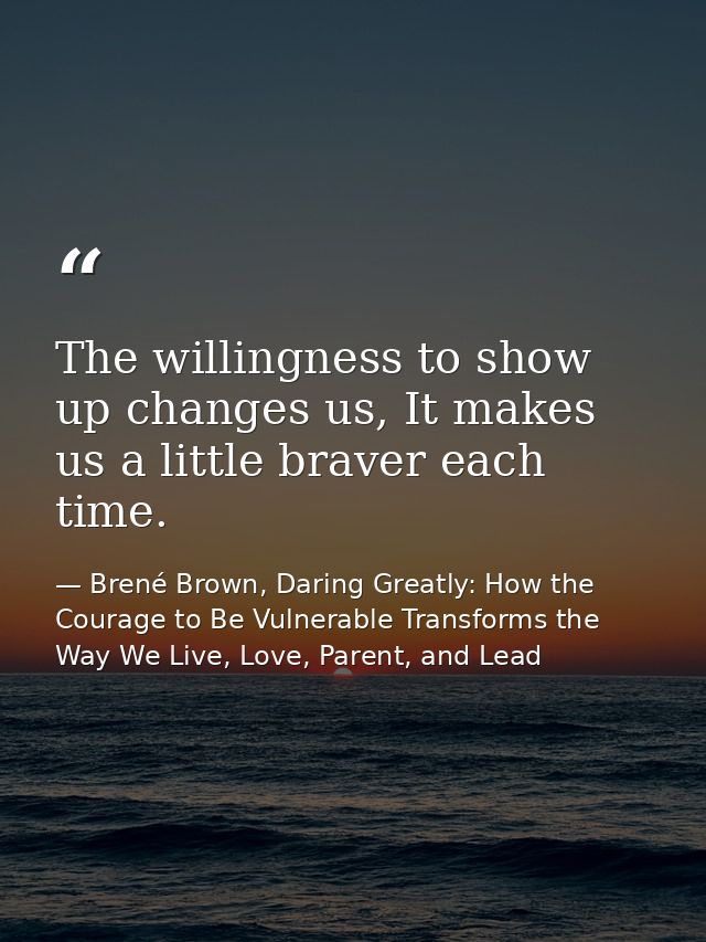 The willingness to show up changes us, It makes us a little braver each time. — Brené Brown, Daring Greatly: How the Courage to Be Vulnerable Transforms the Way We Live, Love, Parent, and Lead