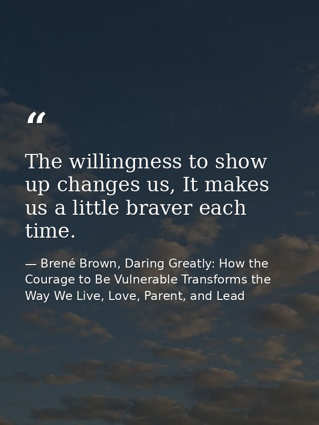 The willingness to show up changes us, It makes us a little braver each time. — Brené Brown, Daring Greatly: How the Courage to Be Vulnerable Transforms the Way We Live, Love, Parent, and Lead