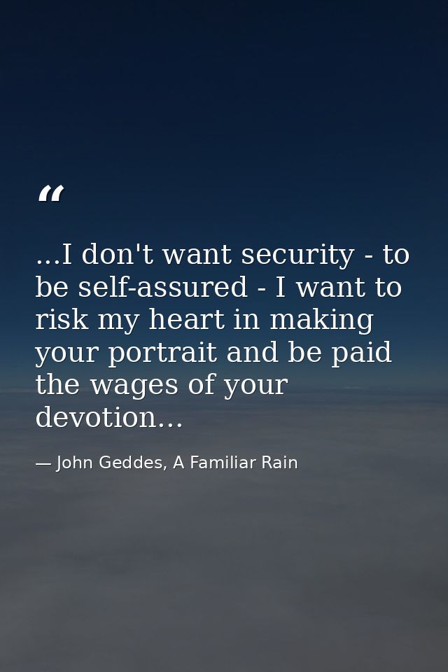 ...I don't want security - to be self-assured - I want to risk my heart in making your portrait and be paid the wages of — John Geddes, A Familiar Rain