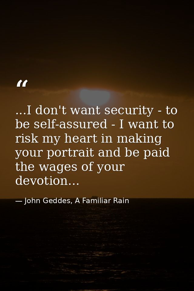 ...I don't want security - to be self-assured - I want to risk my heart in making your portrait and be paid the wages of — John Geddes, A Familiar Rain