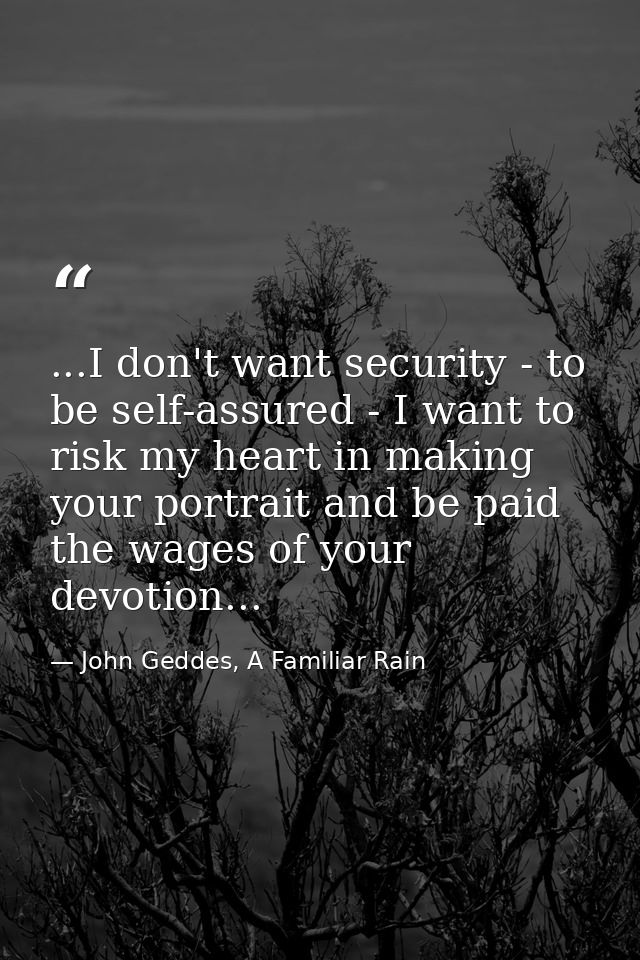 ...I don't want security - to be self-assured - I want to risk my heart in making your portrait and be paid the wages of — John Geddes, A Familiar Rain