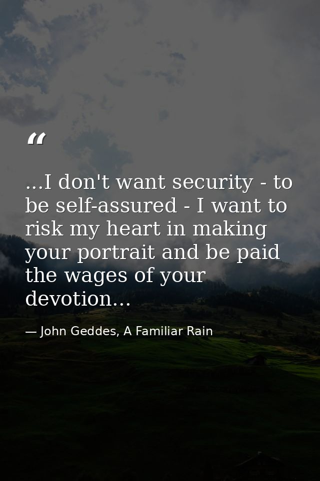 ...I don't want security - to be self-assured - I want to risk my heart in making your portrait and be paid the wages of — John Geddes, A Familiar Rain