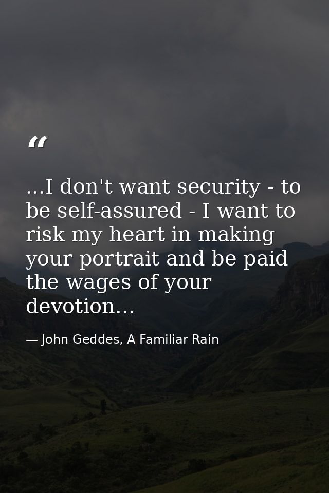 ...I don't want security - to be self-assured - I want to risk my heart in making your portrait and be paid the wages of — John Geddes, A Familiar Rain