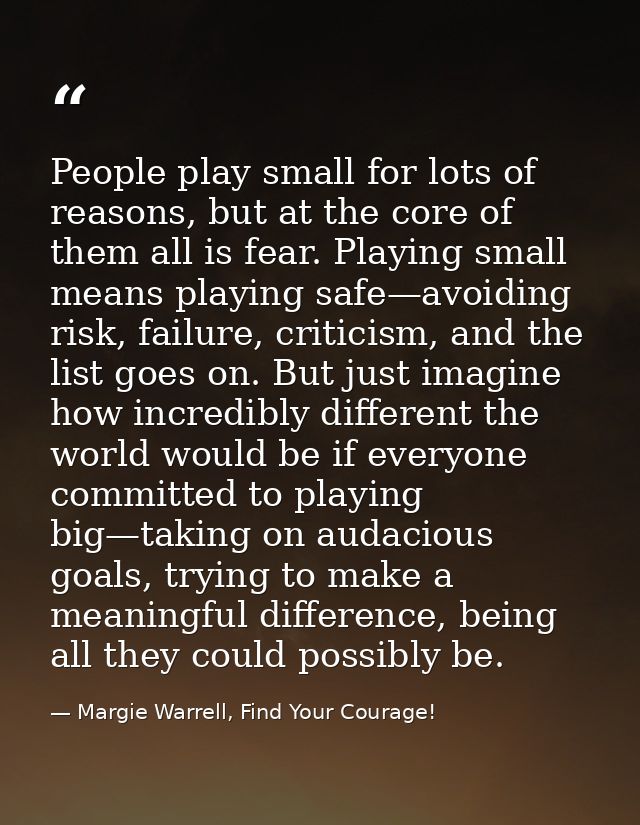 People play small for lots of reasons, but at the core of them all is fear. Playing small means playing safe—avoiding ri — Margie Warrell, Find Your Courage!