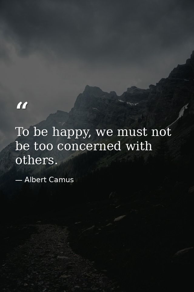To be happy, we must not be too concerned with others. — Albert Camus