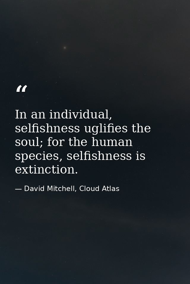 In an individual, selfishness uglifies the soul; for the human species, selfishness is extinction. — David Mitchell, Cloud Atlas