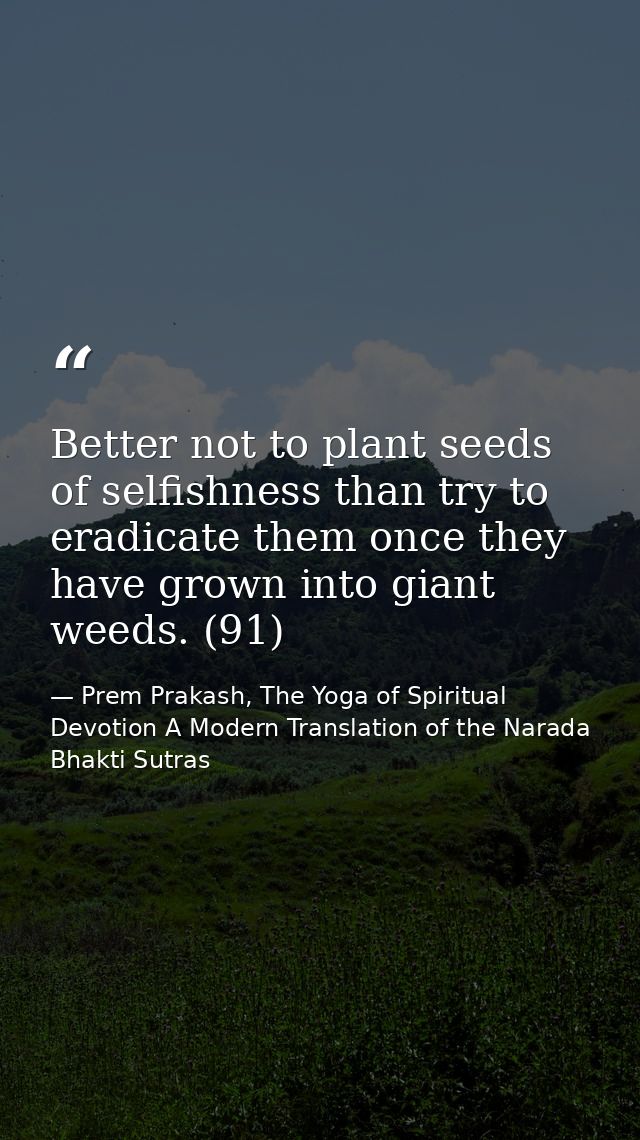 Better not to plant seeds of selfishness than try to eradicate them once they have grown into giant weeds. (91) — Prem Prakash, The Yoga of Spiritual Devotion A Modern Translation of the Narada Bhakti Sutras