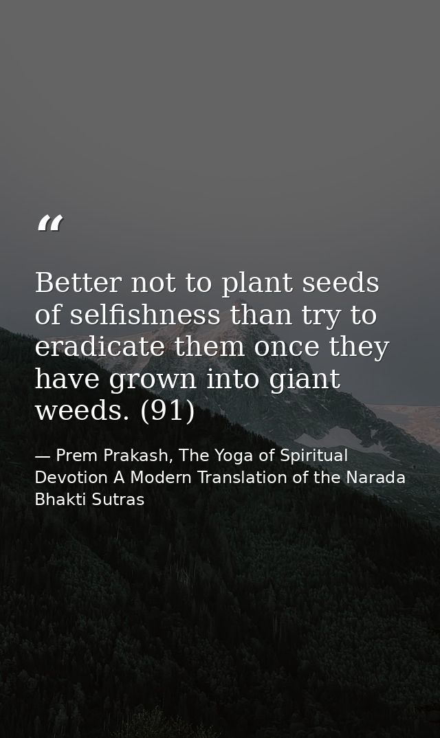 Better not to plant seeds of selfishness than try to eradicate them once they have grown into giant weeds. (91) — Prem Prakash, The Yoga of Spiritual Devotion A Modern Translation of the Narada Bhakti Sutras
