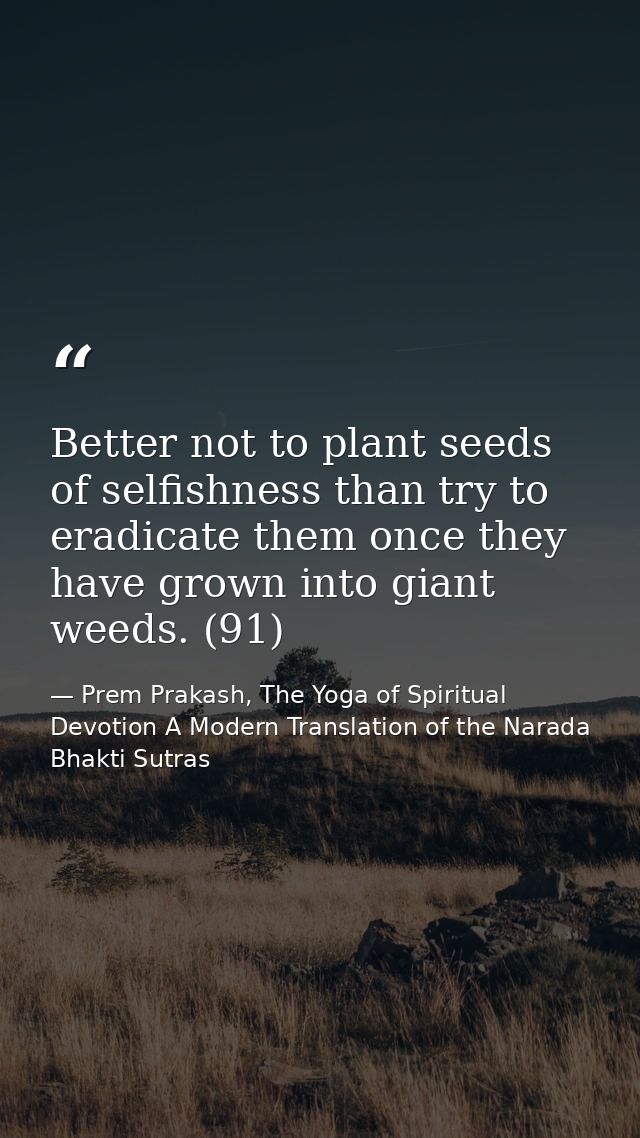 Better not to plant seeds of selfishness than try to eradicate them once they have grown into giant weeds. (91) — Prem Prakash, The Yoga of Spiritual Devotion A Modern Translation of the Narada Bhakti Sutras
