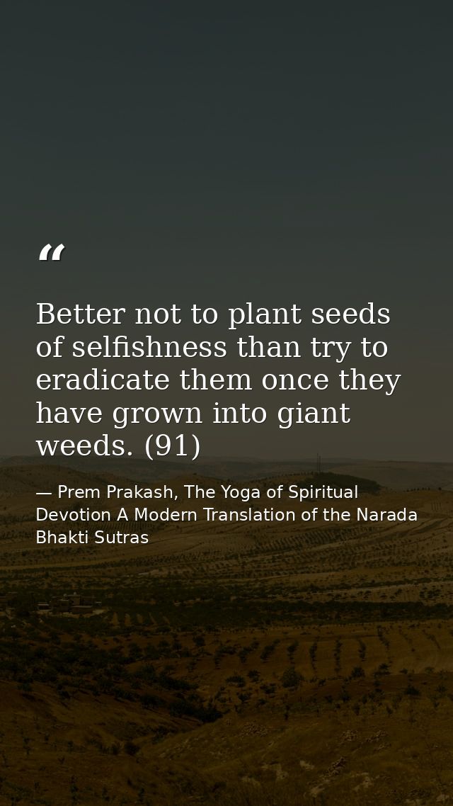 Better not to plant seeds of selfishness than try to eradicate them once they have grown into giant weeds. (91) — Prem Prakash, The Yoga of Spiritual Devotion A Modern Translation of the Narada Bhakti Sutras