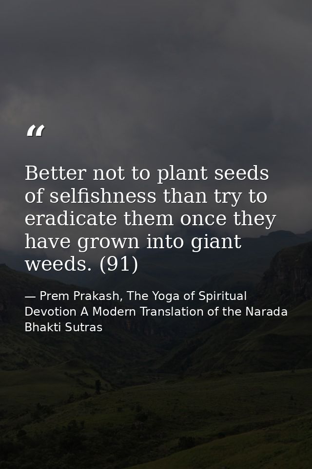 Better not to plant seeds of selfishness than try to eradicate them once they have grown into giant weeds. (91) — Prem Prakash, The Yoga of Spiritual Devotion A Modern Translation of the Narada Bhakti Sutras