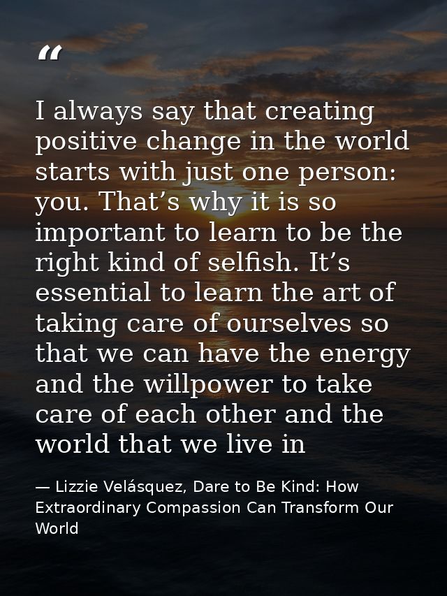I always say that creating positive change in the world starts with just one person: you. That’s why it is so important  — Lizzie Velásquez, Dare to Be Kind: How Extraordinary Compassion Can Transform Our World