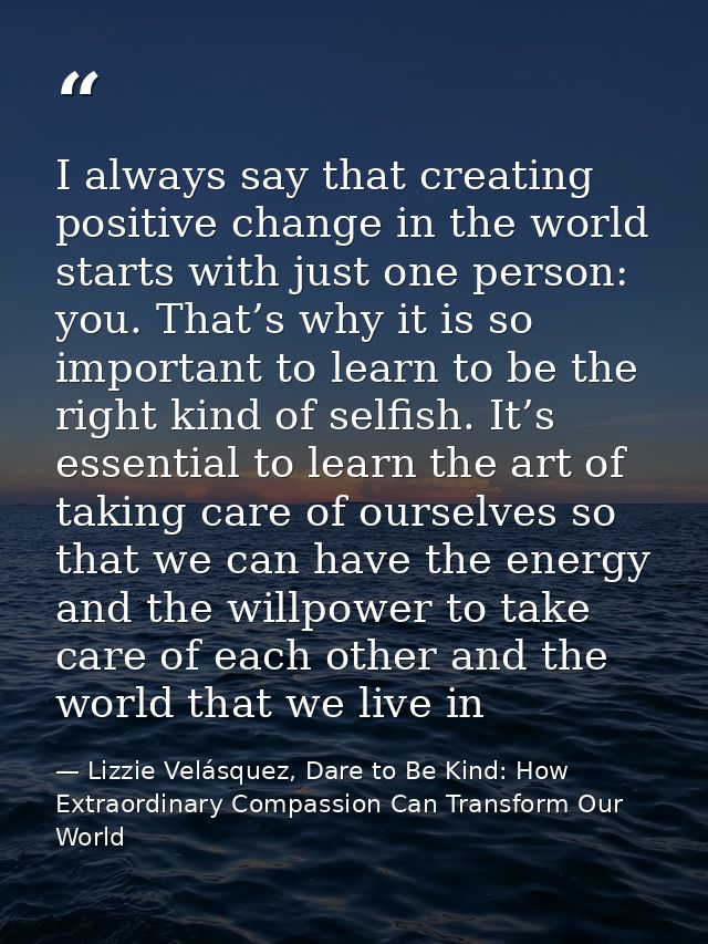 I always say that creating positive change in the world starts with just one person: you. That’s why it is so important  — Lizzie Velásquez, Dare to Be Kind: How Extraordinary Compassion Can Transform Our World