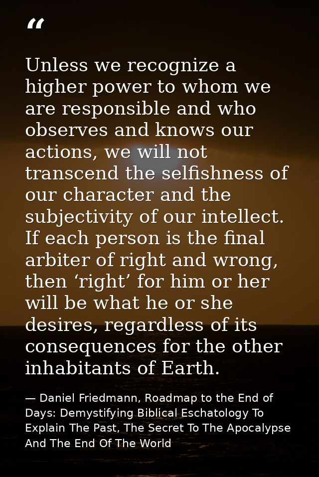 Unless we recognize a higher power to whom we are responsible and who observes and knows our actions, we will not transc — Daniel Friedmann, Roadmap to the End of Days: Demystifying Biblical Eschatology To Explain The Past, The Secret To The Apocalypse And The End Of The World