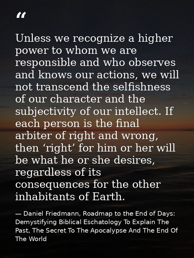 Unless we recognize a higher power to whom we are responsible and who observes and knows our actions, we will not transc — Daniel Friedmann, Roadmap to the End of Days: Demystifying Biblical Eschatology To Explain The Past, The Secret To The Apocalypse And The End Of The World