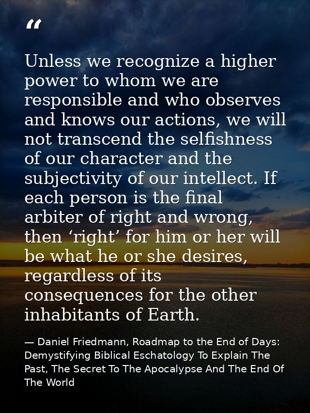 Unless we recognize a higher power to whom we are responsible and who observes and knows our actions, we will not transc — Daniel Friedmann, Roadmap to the End of Days: Demystifying Biblical Eschatology To Explain The Past, The Secret To The Apocalypse And The End Of The World
