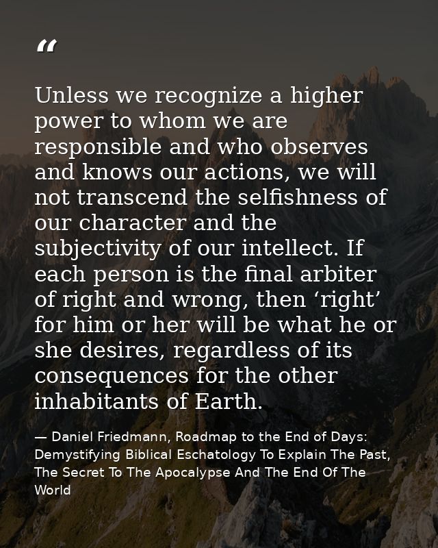 Unless we recognize a higher power to whom we are responsible and who observes and knows our actions, we will not transc — Daniel Friedmann, Roadmap to the End of Days: Demystifying Biblical Eschatology To Explain The Past, The Secret To The Apocalypse And The End Of The World