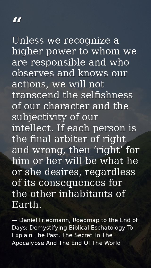 Unless we recognize a higher power to whom we are responsible and who observes and knows our actions, we will not transc — Daniel Friedmann, Roadmap to the End of Days: Demystifying Biblical Eschatology To Explain The Past, The Secret To The Apocalypse And The End Of The World