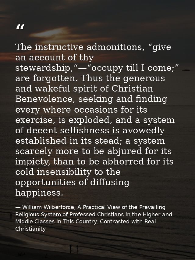 The instructive admonitions, “give an account of thy stewardship,“—“occupy till I come;” are forgotten. Thus the generou — William Wilberforce, A Practical View of the Prevailing Religious System of Professed Christians in the Higher and Middle Classes in This Country: Contrasted with Real Christianity
