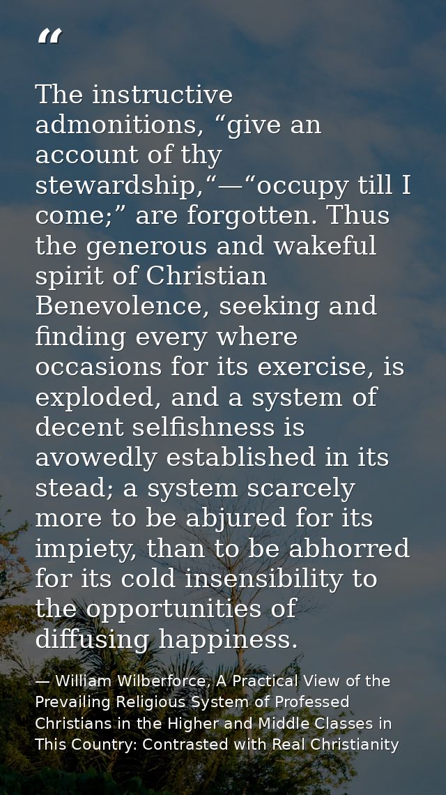The instructive admonitions, “give an account of thy stewardship,“—“occupy till I come;” are forgotten. Thus the generou — William Wilberforce, A Practical View of the Prevailing Religious System of Professed Christians in the Higher and Middle Classes in This Country: Contrasted with Real Christianity