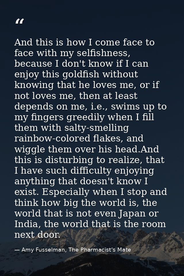 And this is how I come face to face with my selfishness, because I don't know if I can enjoy this goldfish without knowi — Amy Fusselman, The Pharmacist's Mate