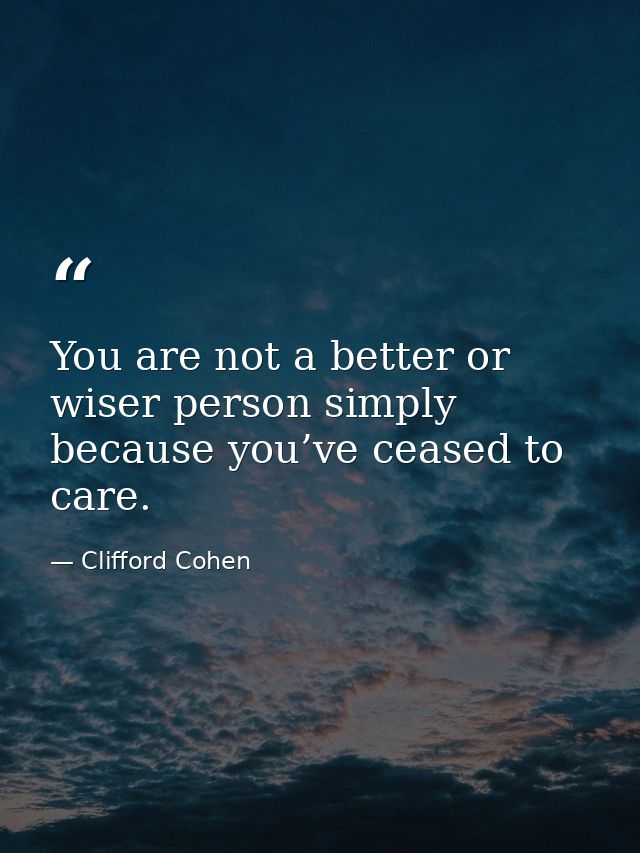 You are not a better or wiser person simply because you’ve ceased to care. — Clifford Cohen