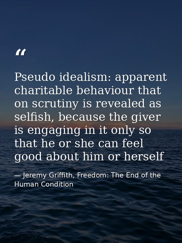 Pseudo idealism: apparent charitable behaviour that on scrutiny is revealed as selfish, because the giver is engaging in — Jeremy Griffith, Freedom: The End of the Human Condition