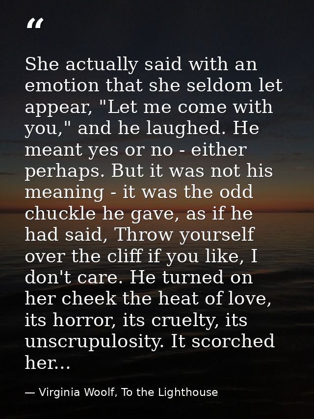 She actually said with an emotion that she seldom let appear, "Let me come with you," and he laughed. He meant yes or no — Virginia Woolf, To the Lighthouse