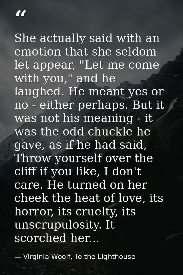 She actually said with an emotion that she seldom let appear, "Let me come with you," and he laughed. He meant yes or no — Virginia Woolf, To the Lighthouse