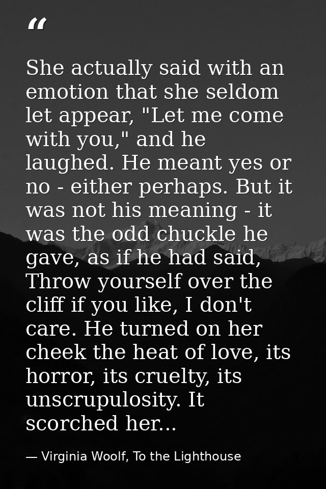 She actually said with an emotion that she seldom let appear, "Let me come with you," and he laughed. He meant yes or no — Virginia Woolf, To the Lighthouse