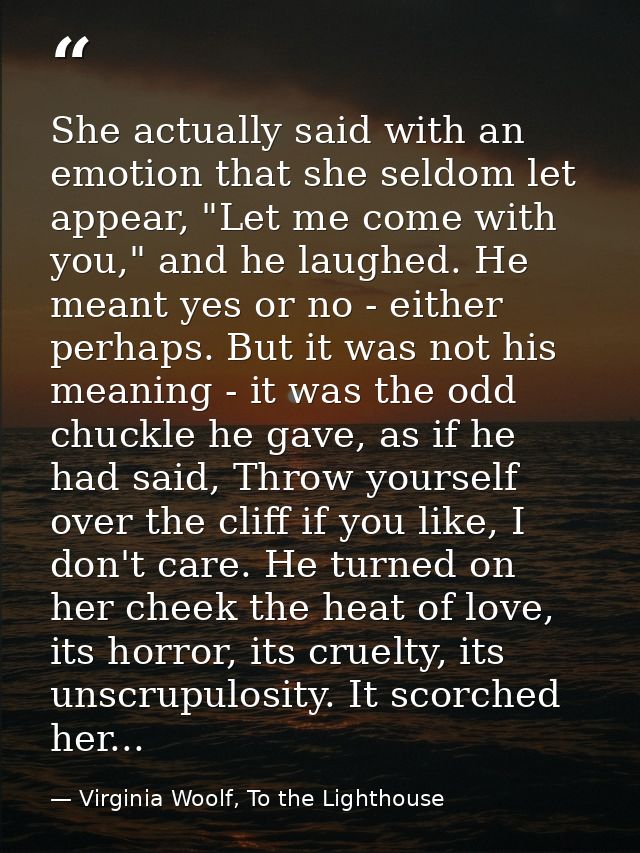 She actually said with an emotion that she seldom let appear, "Let me come with you," and he laughed. He meant yes or no — Virginia Woolf, To the Lighthouse