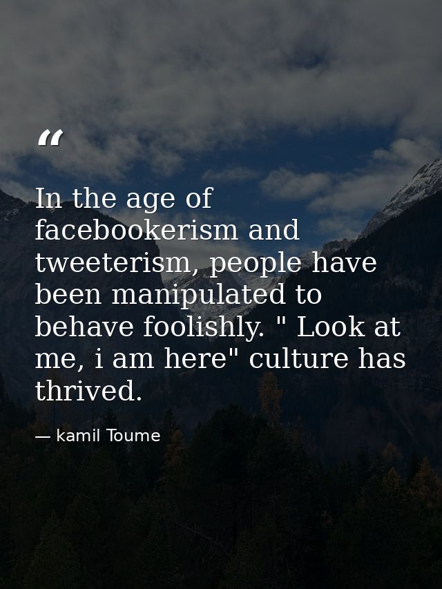 In the age of facebookerism and tweeterism, people have been manipulated to behave foolishly. " Look at me, i am here" c — kamil Toume