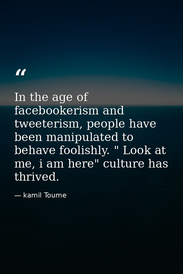 In the age of facebookerism and tweeterism, people have been manipulated to behave foolishly. " Look at me, i am here" c — kamil Toume