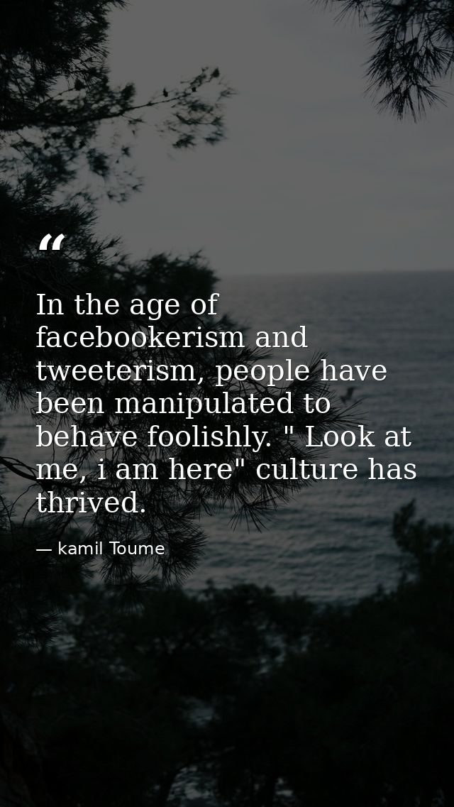 In the age of facebookerism and tweeterism, people have been manipulated to behave foolishly. " Look at me, i am here" c — kamil Toume