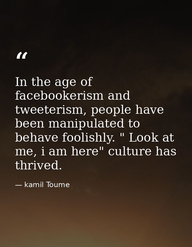 In the age of facebookerism and tweeterism, people have been manipulated to behave foolishly. " Look at me, i am here" c — kamil Toume