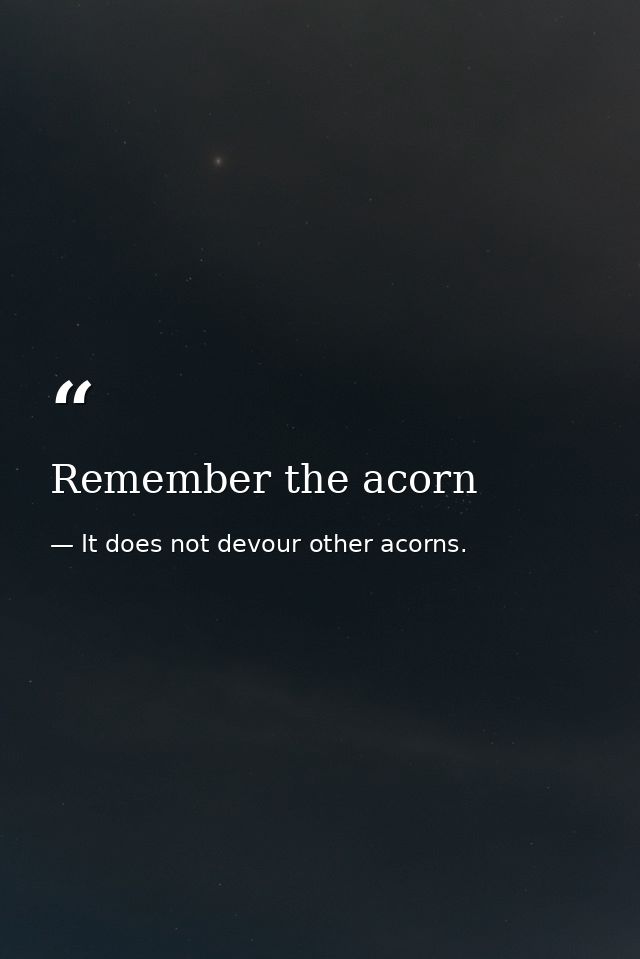 Remember the acorn — It does not devour other acorns.