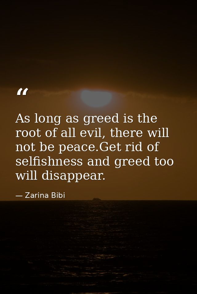 As long as greed is the root of all evil, there will not be peace.Get rid of selfishness and greed too will disappear. — Zarina Bibi