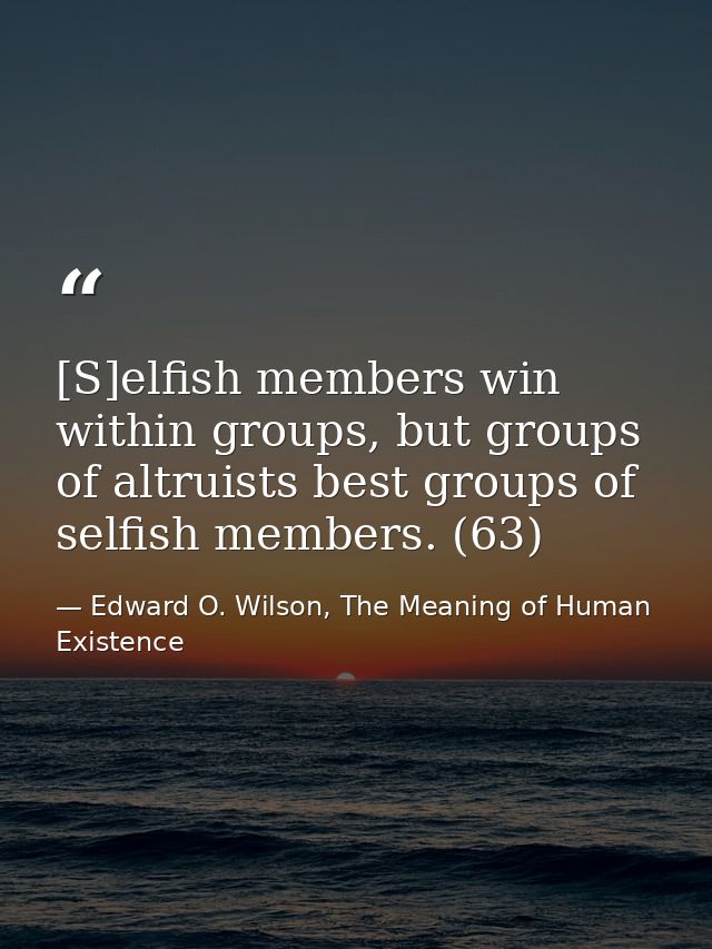 [S]elfish members win within groups, but groups of altruists best groups of selfish members. (63) — Edward O. Wilson, The Meaning of Human Existence