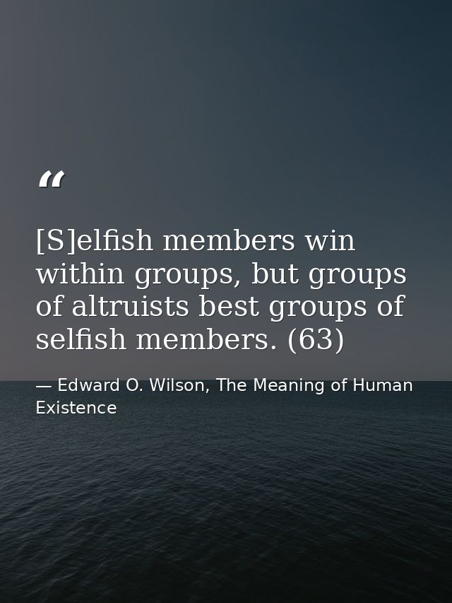 [S]elfish members win within groups, but groups of altruists best groups of selfish members. (63) — Edward O. Wilson, The Meaning of Human Existence
