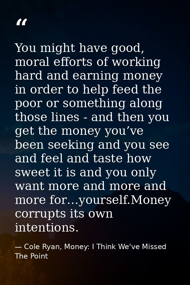 You might have good, moral efforts of working hard and earning money in order to help feed the poor or something along t — Cole Ryan, Money: I Think We've Missed The Point
