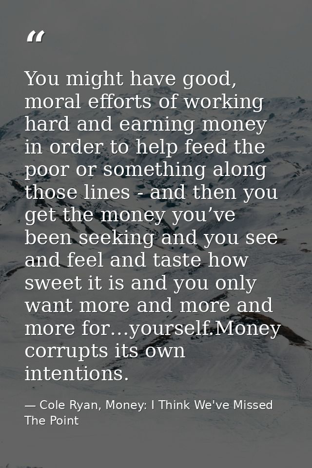 You might have good, moral efforts of working hard and earning money in order to help feed the poor or something along t — Cole Ryan, Money: I Think We've Missed The Point