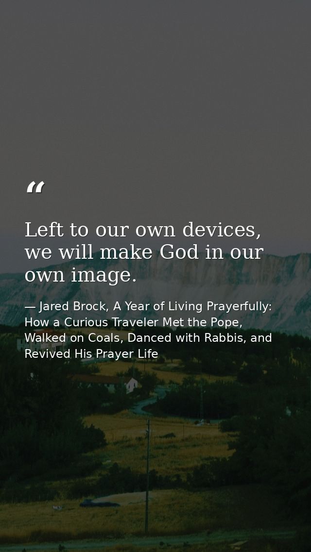 Left to our own devices, we will make God in our own image. — Jared Brock, A Year of Living Prayerfully: How a Curious Traveler Met the Pope, Walked on Coals, Danced with Rabbis, and Revived His Prayer Life