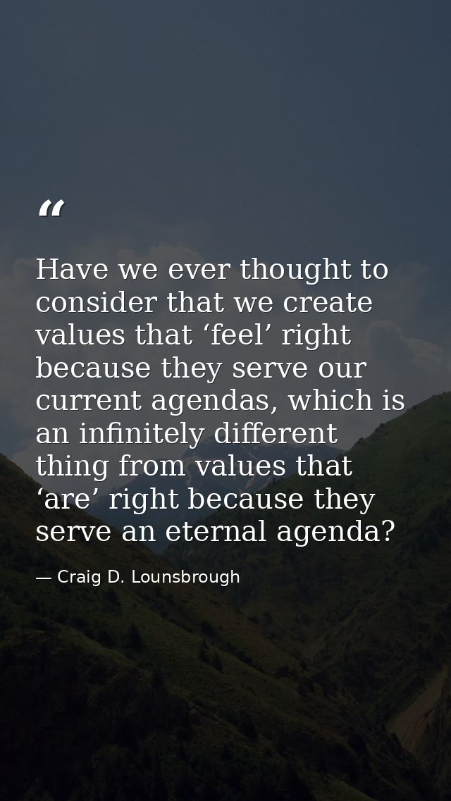 Have we ever thought to consider that we create values that ‘feel’ right because they serve our current agendas, which i — Craig D. Lounsbrough