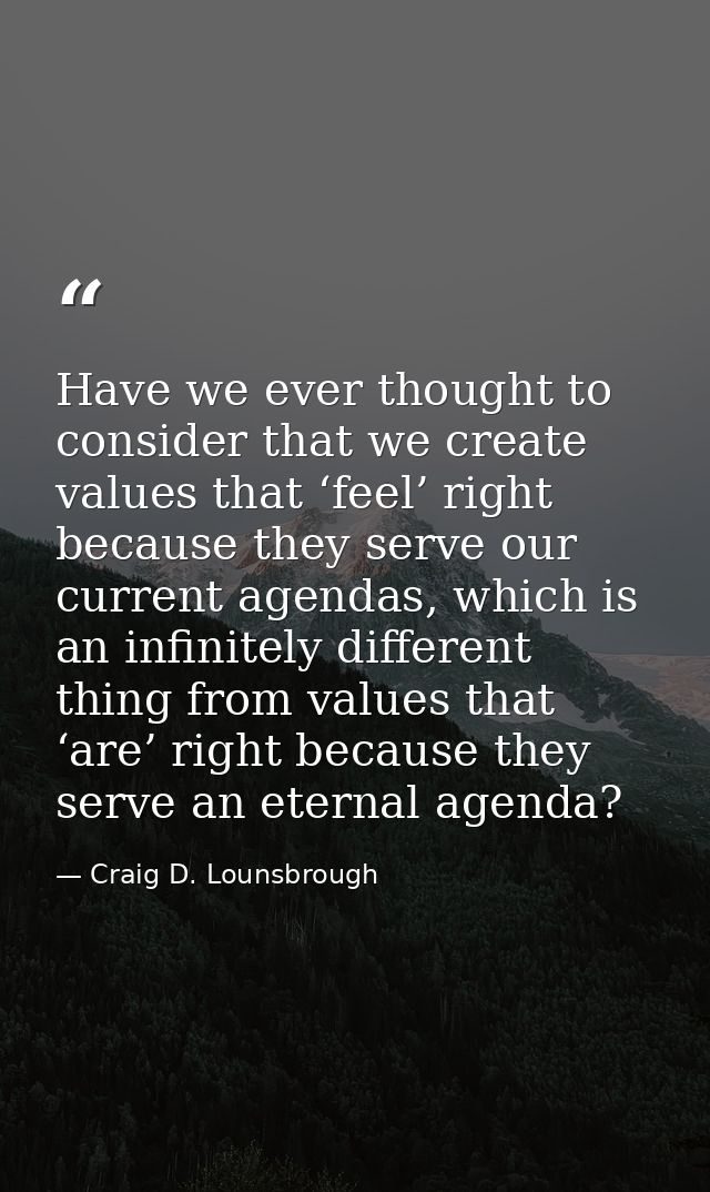 Have we ever thought to consider that we create values that ‘feel’ right because they serve our current agendas, which i — Craig D. Lounsbrough