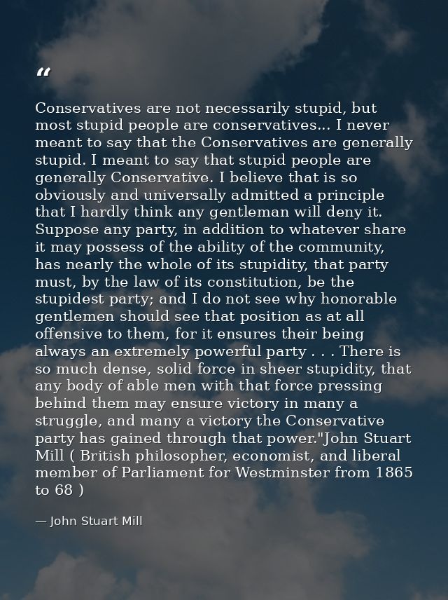Conservatives are not necessarily stupid, but most stupid people are conservatives... I never meant to say that the Cons — John Stuart Mill