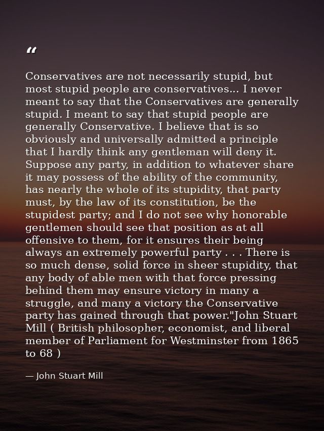 Conservatives are not necessarily stupid, but most stupid people are conservatives... I never meant to say that the Cons — John Stuart Mill