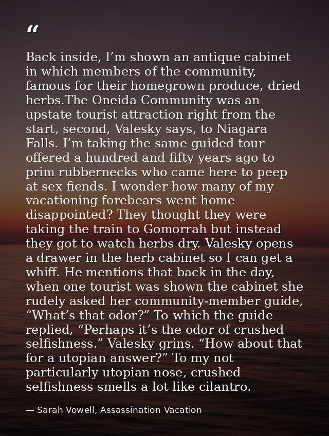 Back inside, I’m shown an antique cabinet in which members of the community, famous for their homegrown produce, dried h — Sarah Vowell, Assassination Vacation